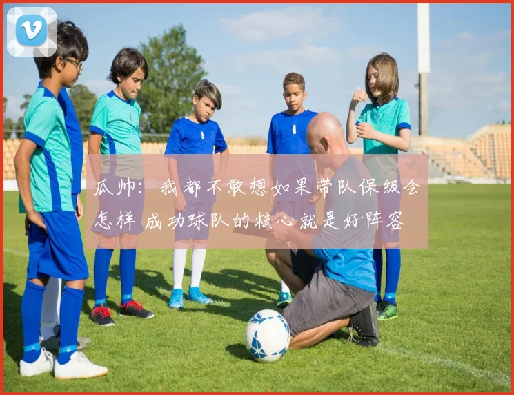 瓜帅：我都不敢想如果带队保级会怎样 成功球队的核心就是好阵容