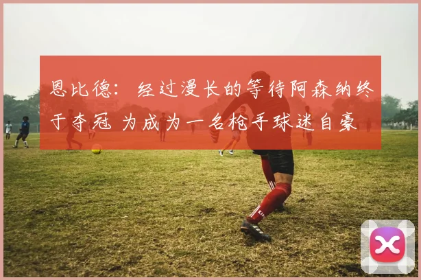 恩比德：经过漫长的等待阿森纳终于夺冠 为成为一名枪手球迷自豪